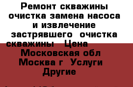 Ремонт скважины,очистка,замена насоса и извлечение застрявшего, очистка скважины › Цена ­ 5 000 - Московская обл., Москва г. Услуги » Другие   